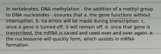 In vertebrates, DNA methylation - the addition of a methyl group to DNA nucleotides - ensures that a. the gene functions without interruption. b. no errors will be made during transcription. c. once a gene is turned off, it will remain off. d. once that gene is transcribed, the mRNA is saved and used over and over again. e. the nucleosome will quickly form, which assists in mRNA formation.