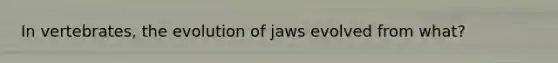 In vertebrates, the evolution of jaws evolved from what?