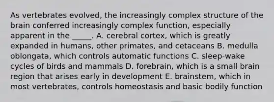 As vertebrates evolved, the increasingly complex structure of the brain conferred increasingly complex function, especially apparent in the _____. A. cerebral cortex, which is greatly expanded in humans, other primates, and cetaceans B. medulla oblongata, which controls automatic functions C. sleep-wake cycles of birds and mammals D. forebrain, which is a small brain region that arises early in development E. brainstem, which in most vertebrates, controls homeostasis and basic bodily function