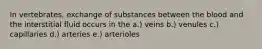 In vertebrates, exchange of substances between the blood and the interstitial fluid occurs in the a.) veins b.) venules c.) capillaries d.) arteries e.) arterioles