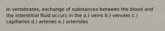 In vertebrates, exchange of substances between the blood and the interstitial fluid occurs in the a.) veins b.) venules c.) capillaries d.) arteries e.) arterioles