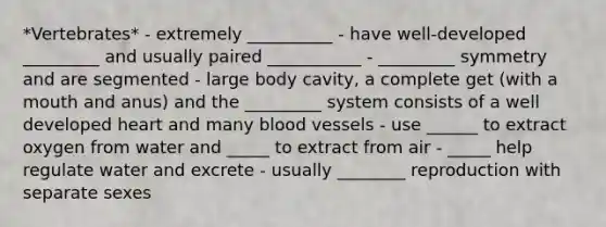 *Vertebrates* - extremely __________ - have well-developed _________ and usually paired ___________ - _________ symmetry and are segmented - large body cavity, a complete get (with a mouth and anus) and the _________ system consists of a well developed heart and many <a href='https://www.questionai.com/knowledge/kZJ3mNKN7P-blood-vessels' class='anchor-knowledge'>blood vessels</a> - use ______ to extract oxygen from water and _____ to extract from air - _____ help regulate water and excrete - usually ________ reproduction with separate sexes