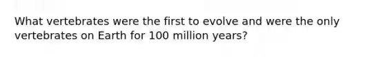 What vertebrates were the first to evolve and were the only vertebrates on Earth for 100 million years?