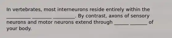 In vertebrates, most interneurons reside entirely within the __________ ________ _________. By contrast, axons of sensory neurons and motor neurons extend through ______ _______ of your body.