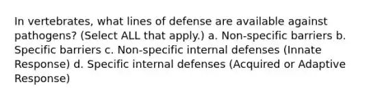 In vertebrates, what lines of defense are available against pathogens? (Select ALL that apply.) a. Non-specific barriers b. Specific barriers c. Non-specific internal defenses (Innate Response) d. Specific internal defenses (Acquired or Adaptive Response)