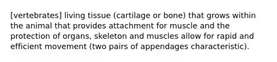 [vertebrates] living tissue (cartilage or bone) that grows within the animal that provides attachment for muscle and the protection of organs, skeleton and muscles allow for rapid and efficient movement (two pairs of appendages characteristic).