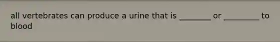 all vertebrates can produce a urine that is ________ or _________ to blood