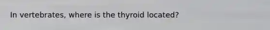 In vertebrates, where is the thyroid located?