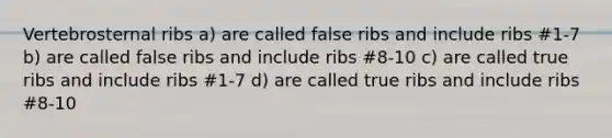 Vertebrosternal ribs a) are called false ribs and include ribs #1-7 b) are called false ribs and include ribs #8-10 c) are called true ribs and include ribs #1-7 d) are called true ribs and include ribs #8-10