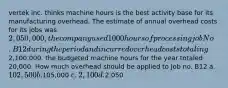 vertek inc. thinks machine hours is the best activity base for its manufacturing overhead. The estimate of annual overhead costs for its jobs was 2,050,000, the company used 1000 hours of processing job No. B12 during the period and incurred overhead costs totaling2,100,000. the budgeted machine hours for the year totaled 20,000. How much overhead should be applied to Job no. B12 a. 102,500 b.105,000 c. 2,100 d.2,050