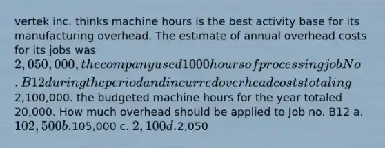 vertek inc. thinks machine hours is the best activity base for its manufacturing overhead. The estimate of annual overhead costs for its jobs was 2,050,000, the company used 1000 hours of processing job No. B12 during the period and incurred overhead costs totaling2,100,000. the budgeted machine hours for the year totaled 20,000. How much overhead should be applied to Job no. B12 a. 102,500 b.105,000 c. 2,100 d.2,050