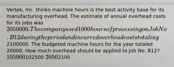 Vertek, Inc. thinks machine hours is the best activity base for its manufacturing overhead. The estimate of annual overhead costs for its jobs was 2050000. The company used 1000 hours of processing on Job No. B12 during the period and incurred overhead costs totaling2100000. The budgeted machine hours for the year totaled 20000. How much overhead should be applied to Job No. B12? 105000102500 20502100