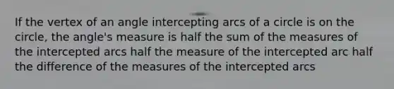 If the vertex of an angle intercepting arcs of a circle is on the circle, the angle's measure is half the sum of the measures of the intercepted arcs half the measure of the intercepted arc half the difference of the measures of the intercepted arcs