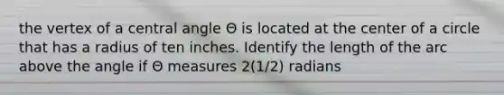 the vertex of a central angle Θ is located at the center of a circle that has a radius of ten inches. Identify the length of the arc above the angle if Θ measures 2(1/2) radians