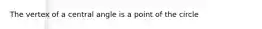 The vertex of a central angle is a point of the circle