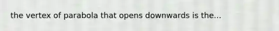 the vertex of parabola that opens downwards is the...