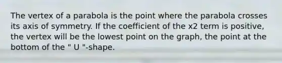 The <a href='https://www.questionai.com/knowledge/kc7cPnffoA-vertex-of-a-parabola' class='anchor-knowledge'>vertex of a parabola</a> is the point where the parabola crosses its <a href='https://www.questionai.com/knowledge/kgExf582dN-axis-of-symmetry' class='anchor-knowledge'>axis of symmetry</a>. If the coefficient of the x2 term is positive, the vertex will be the lowest point on the graph, the point at the bottom of the " U "-shape.