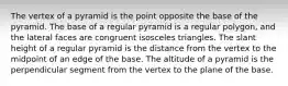 The vertex of a pyramid is the point opposite the base of the pyramid. The base of a regular pyramid is a regular polygon, and the lateral faces are congruent isosceles triangles. The slant height of a regular pyramid is the distance from the vertex to the midpoint of an edge of the base. The altitude of a pyramid is the perpendicular segment from the vertex to the plane of the base.