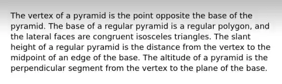 The vertex of a pyramid is the point opposite the base of the pyramid. The base of a regular pyramid is a regular polygon, and the lateral faces are congruent isosceles triangles. The slant height of a regular pyramid is the distance from the vertex to the midpoint of an edge of the base. The altitude of a pyramid is the perpendicular segment from the vertex to the plane of the base.