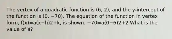 The vertex of a quadratic function is (6, 2), and the y-intercept of the function is (0, −70). The equation of the function in vertex form, f(x)=a(x−h)2+k, is shown. −70=a(0−6)2+2 What is the value of a?