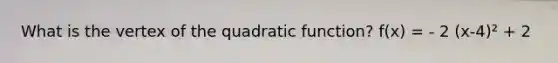 What is the vertex of the quadratic function? f(x) = - 2 (x-4)² + 2