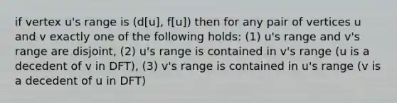 if vertex u's range is (d[u], f[u]) then for any pair of vertices u and v exactly one of the following holds: (1) u's range and v's range are disjoint, (2) u's range is contained in v's range (u is a decedent of v in DFT), (3) v's range is contained in u's range (v is a decedent of u in DFT)