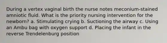 During a vertex vaginal birth the nurse notes meconium-stained amniotic fluid. What is the priority nursing intervention for the newborn? a. Stimulating crying b. Suctioning the airway c. Using an Ambu bag with oxygen support d. Placing the infant in the reverse Trendelenburg position