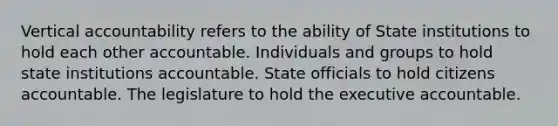 Vertical accountability refers to the ability of State institutions to hold each other accountable. Individuals and groups to hold state institutions accountable. State officials to hold citizens accountable. The legislature to hold the executive accountable.