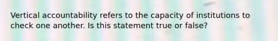 Vertical accountability refers to the capacity of institutions to check one another. Is this statement true or false?