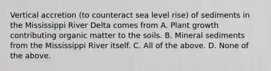 Vertical accretion (to counteract sea level rise) of sediments in the Mississippi River Delta comes from A. Plant growth contributing organic matter to the soils. B. Mineral sediments from the Mississippi River itself. C. All of the above. D. None of the above.