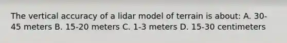 The vertical accuracy of a lidar model of terrain is about: A. 30-45 meters B. 15-20 meters C. 1-3 meters D. 15-30 centimeters