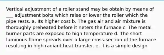 Vertical adjustment of a roller stand may be obtain by means of ___ adjustment bolts which raise or lower the roller which the pipe rests. a. Its higher cost b. The gas air and air mixture is thoroughly preheated before it neters the furnace c. The metal burner parts are exposed to high temperature d. The short luminous flame spreads over a large cross-section of the furnace resulting in high radiant heat transfer. e. It is a simple design