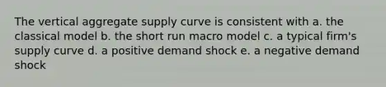 The vertical aggregate supply curve is consistent with a. the classical model b. the short run macro model c. a typical firm's supply curve d. a positive demand shock e. a negative demand shock