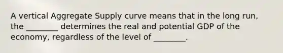 A vertical Aggregate Supply curve means that in the long run, the ________ determines the real and potential GDP of the economy, regardless of the level of ________.