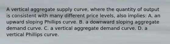 A vertical aggregate supply curve, where the quantity of output is consistent with many different price levels, also implies: A. an upward sloping Phillips curve. B. a downward sloping aggregate demand curve. C. a vertical aggregate demand curve. D. a vertical Phillips curve.