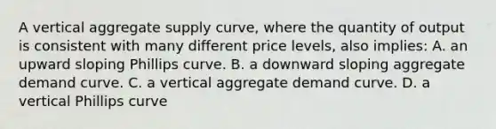 A vertical aggregate supply curve, where the quantity of output is consistent with many different price levels, also implies: A. an upward sloping Phillips curve. B. a downward sloping aggregate demand curve. C. a vertical aggregate demand curve. D. a vertical Phillips curve