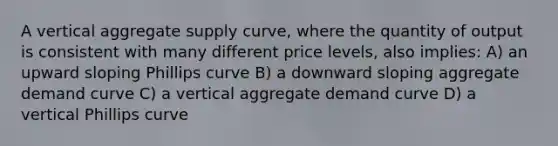 A vertical aggregate supply curve, where the quantity of output is consistent with many different price levels, also implies: A) an upward sloping Phillips curve B) a downward sloping aggregate demand curve C) a vertical aggregate demand curve D) a vertical Phillips curve