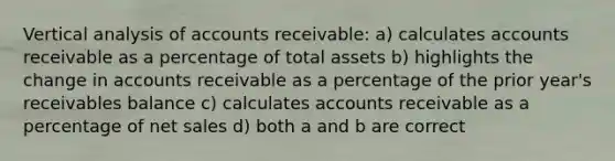 Vertical analysis of accounts receivable: a) calculates accounts receivable as a percentage of total assets b) highlights the change in accounts receivable as a percentage of the prior year's receivables balance c) calculates accounts receivable as a percentage of <a href='https://www.questionai.com/knowledge/ksNDOTmr42-net-sales' class='anchor-knowledge'>net sales</a> d) both a and b are correct