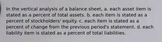 In the vertical analysis of a balance sheet, a. each asset item is stated as a percent of total assets. b. each item is stated as a percent of stockholders' equity. c. each item is stated as a percent of change from the previous period's statement. d. each liability item is stated as a percent of total liabilities.