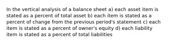 In the vertical analysis of a balance sheet a) each asset item is stated as a percent of total asset b) each item is stated as a percent of change from the previous period's statement c) each item is stated as a percent of owner's equity d) each liability item is stated as a percent of total liabilities