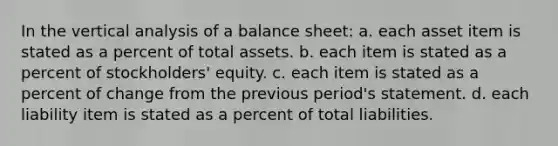 In the vertical analysis of a balance sheet: a. each asset item is stated as a percent of total assets. b. each item is stated as a percent of stockholders' equity. c. each item is stated as a percent of change from the previous period's statement. d. each liability item is stated as a percent of total liabilities.