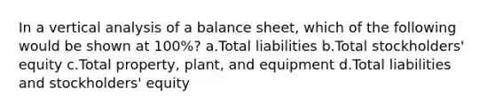 In a vertical analysis of a balance sheet, which of the following would be shown at 100%? a.Total liabilities b.Total stockholders' equity c.Total property, plant, and equipment d.Total liabilities and stockholders' equity