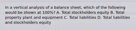 In a vertical analysis of a balance sheet, which of the following would be shown at 100%? A. Total stockholders equity B. Total property plant and equipment C. Total liabilities D. Total liabilities and stockholders equity