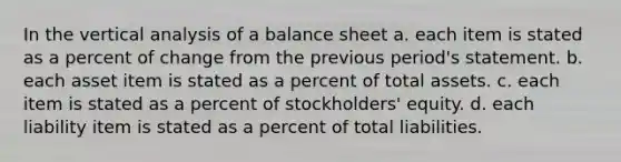 In the vertical analysis of a balance sheet a. each item is stated as a percent of change from the previous period's statement. b. each asset item is stated as a percent of total assets. c. each item is stated as a percent of stockholders' equity. d. each liability item is stated as a percent of total liabilities.