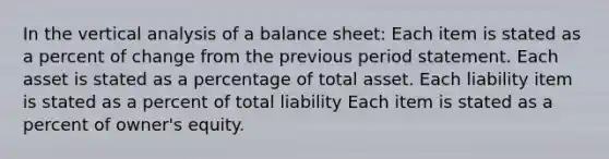 In the vertical analysis of a balance sheet: Each item is stated as a percent of change from the previous period statement. Each asset is stated as a percentage of total asset. Each liability item is stated as a percent of total liability Each item is stated as a percent of owner's equity.