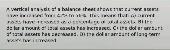 A vertical analysis of a balance sheet shows that current assets have increased from 42% to 56%. This means that: A) current assets have increased as a percentage of total assets. B) the dollar amount of total assets has increased. C) the dollar amount of total assets has decreased. D) the dollar amount of long-term assets has increased.