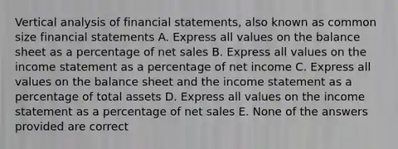 Vertical analysis of financial statements, also known as common size financial statements A. Express all values on the balance sheet as a percentage of net sales B. Express all values on the income statement as a percentage of net income C. Express all values on the balance sheet and the income statement as a percentage of total assets D. Express all values on the income statement as a percentage of net sales E. None of the answers provided are correct