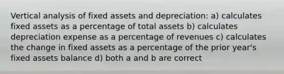 Vertical analysis of fixed assets and depreciation: a) calculates fixed assets as a percentage of total assets b) calculates depreciation expense as a percentage of revenues c) calculates the change in fixed assets as a percentage of the prior year's fixed assets balance d) both a and b are correct