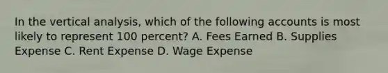 In the vertical analysis, which of the following accounts is most likely to represent 100 percent? A. Fees Earned B. Supplies Expense C. Rent Expense D. Wage Expense