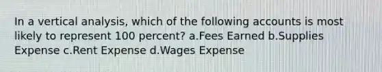 In a vertical analysis, which of the following accounts is most likely to represent 100 percent? a.Fees Earned b.Supplies Expense c.Rent Expense d.Wages Expense